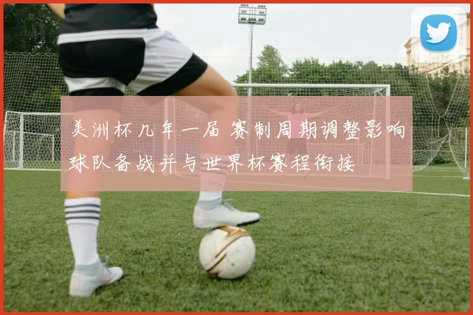 美洲杯几年一届 赛制周期调整影响球队备战并与世界杯赛程衔接