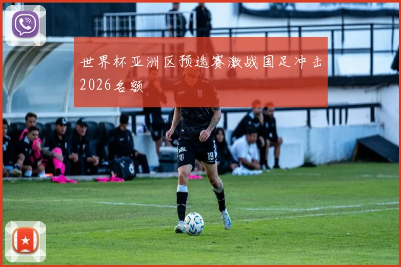 世界杯亚洲区预选赛激战国足冲击2026名额
