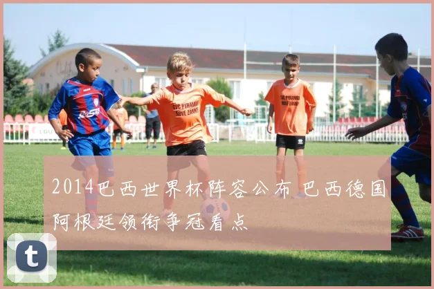 2014巴西世界杯阵容公布 巴西德国阿根廷领衔争冠看点