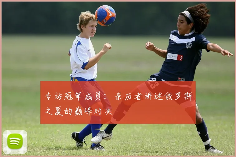 专访冠军成员:亲历者讲述俄罗斯之夏的巅峰对决
