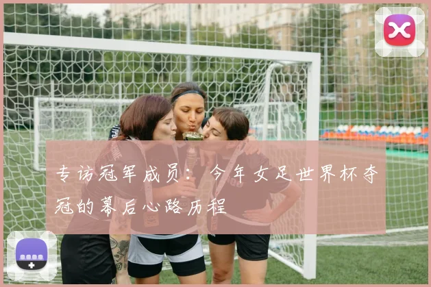 专访冠军成员:今年女足世界杯夺冠的幕后心路历程