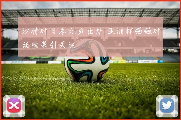 沙特对日本比分出炉 亚洲杯强强对话结果引关注