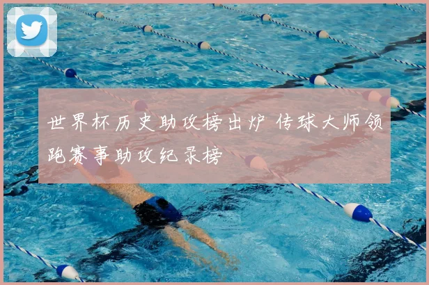 世界杯历史助攻榜出炉 传球大师领跑赛事助攻纪录榜