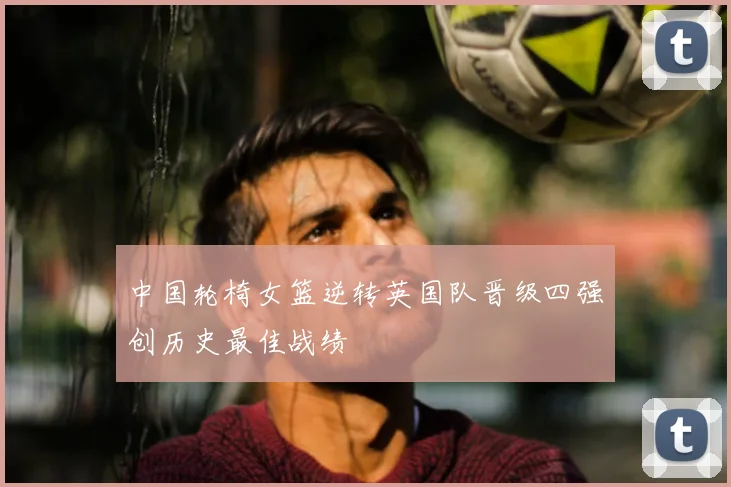 中国轮椅女篮逆转英国队晋级四强创历史最佳战绩