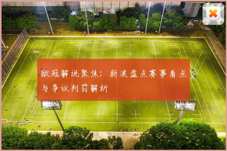 欧冠解说聚焦：新浪盘点赛事看点与争议判罚解析