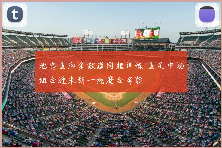池忠国和金敬道同框训练 国足中场组合迎来新一轮磨合考验