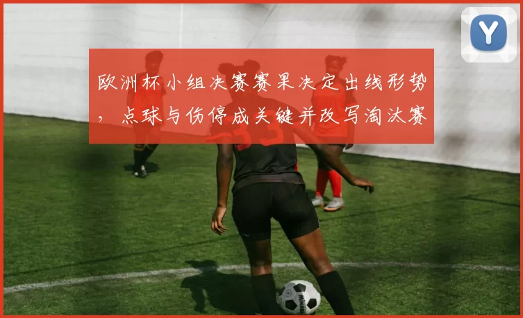 欧洲杯小组决赛赛果决定出线形势，点球与伤停成关键并改写淘汰赛名次