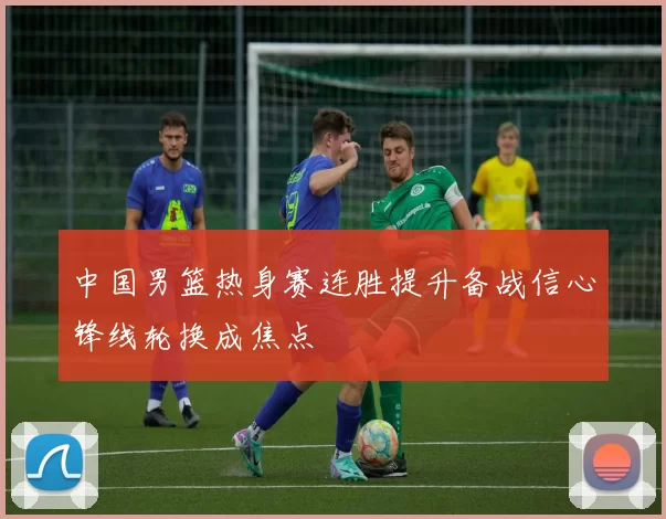 中国男篮热身赛连胜提升备战信心锋线轮换成焦点