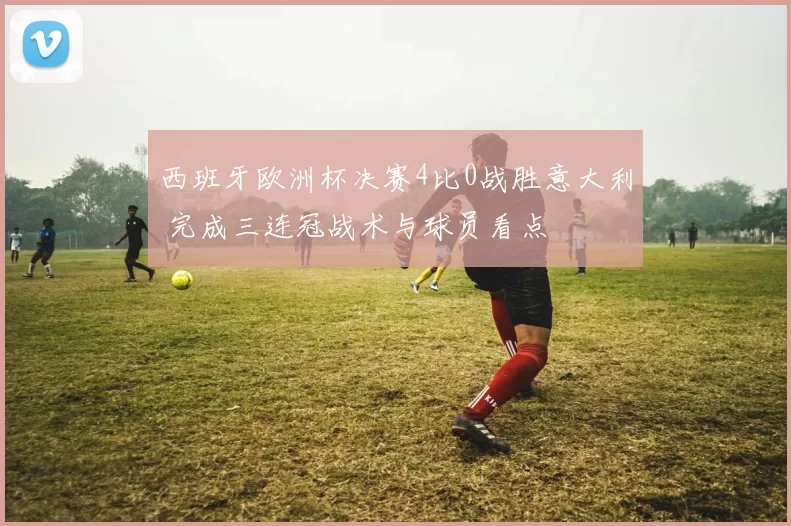 西班牙欧洲杯决赛4比0战胜意大利 完成三连冠战术与球员看点
