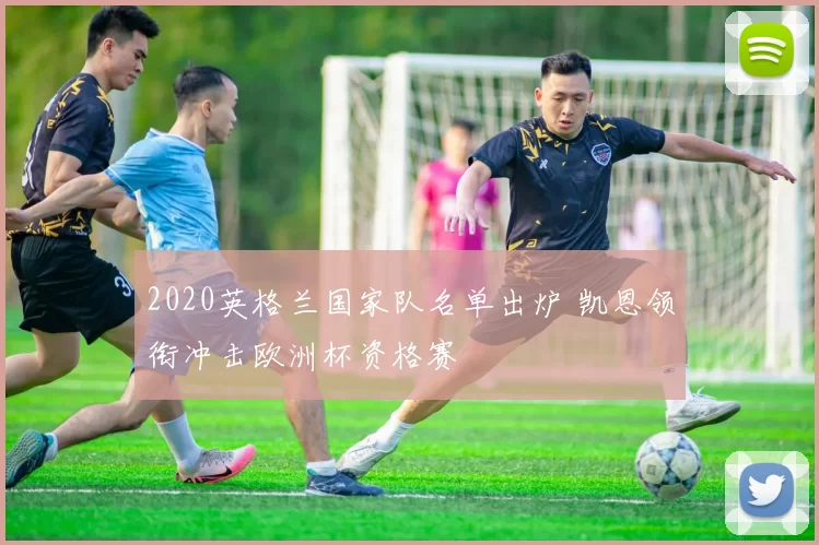 2020英格兰国家队名单出炉 凯恩领衔冲击欧洲杯资格赛