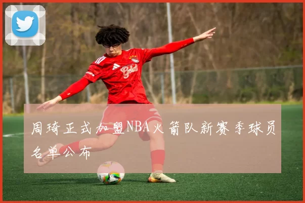 周琦正式加盟NBA火箭队新赛季球员名单公布