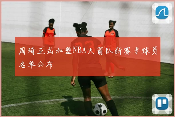 周琦正式加盟NBA火箭队新赛季球员名单公布