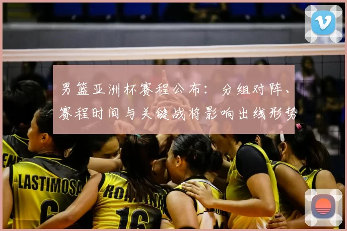 男篮亚洲杯赛程公布：分组对阵、赛程时间与关键战将影响出线形势