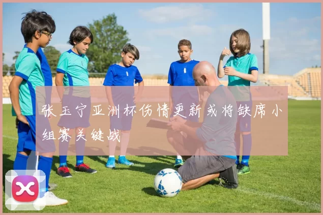 张玉宁亚洲杯伤情更新或将缺席小组赛关键战