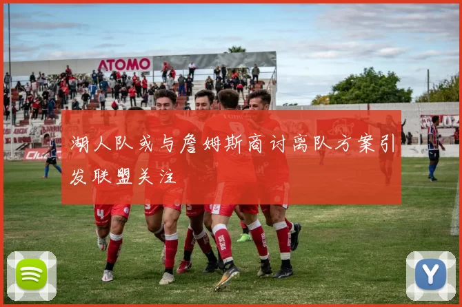 湖人队或与詹姆斯商讨离队方案引发联盟关注