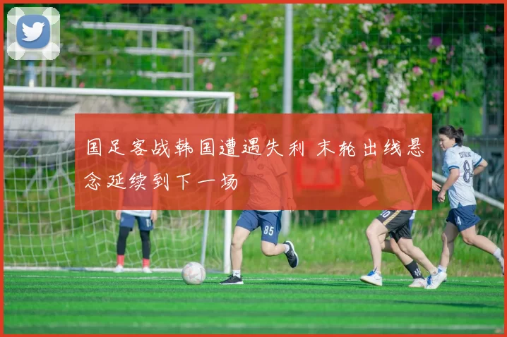 国足客战韩国遭遇失利 末轮出线悬念延续到下一场