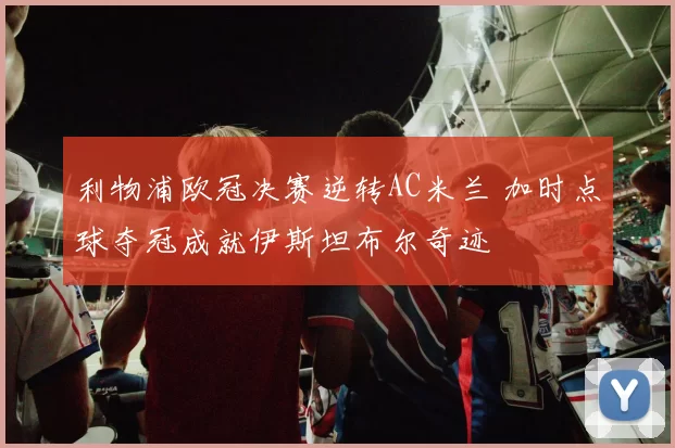 利物浦欧冠决赛逆转AC米兰 加时点球夺冠成就伊斯坦布尔奇迹
