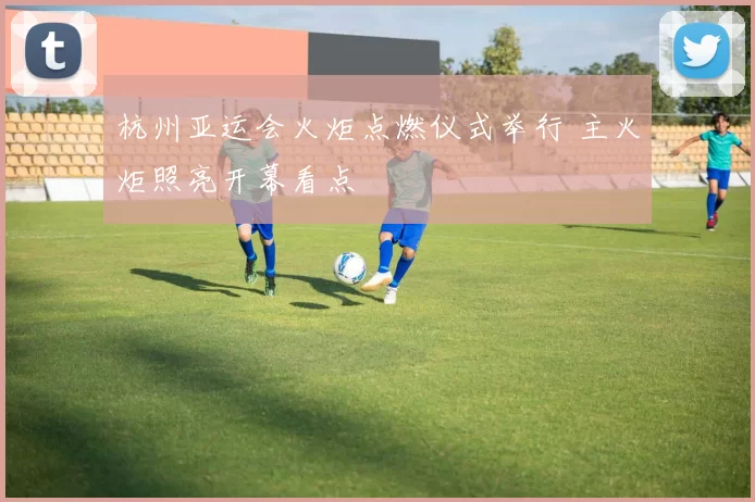 杭州亚运会火炬点燃仪式举行 主火炬照亮开幕看点