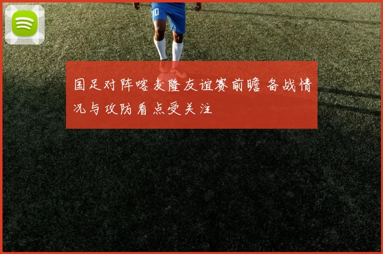 国足对阵喀麦隆友谊赛前瞻 备战情况与攻防看点受关注