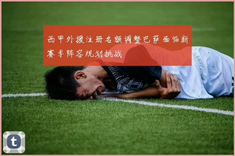 西甲外援注册名额调整巴萨面临新赛季阵容规划挑战