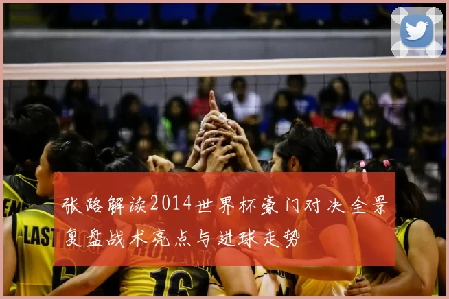 张路解读2014世界杯豪门对决全景复盘战术亮点与进球走势