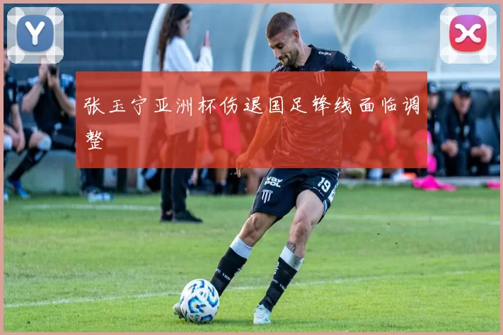 张玉宁亚洲杯伤退国足锋线面临调整