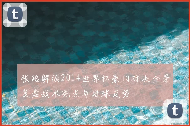 张路解读2014世界杯豪门对决全景复盘战术亮点与进球走势